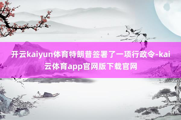 开云kaiyun体育特朗普签署了一项行政令-kai云体育app官网版下载官网