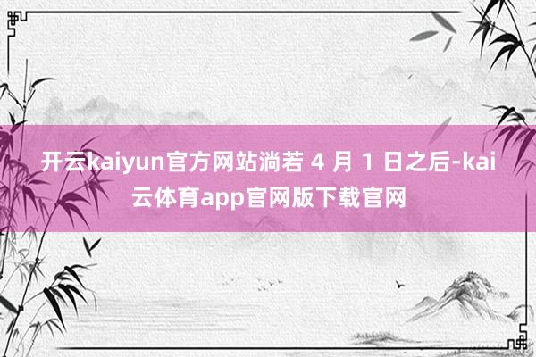 开云kaiyun官方网站淌若 4 月 1 日之后-kai云体育app官网版下载官网