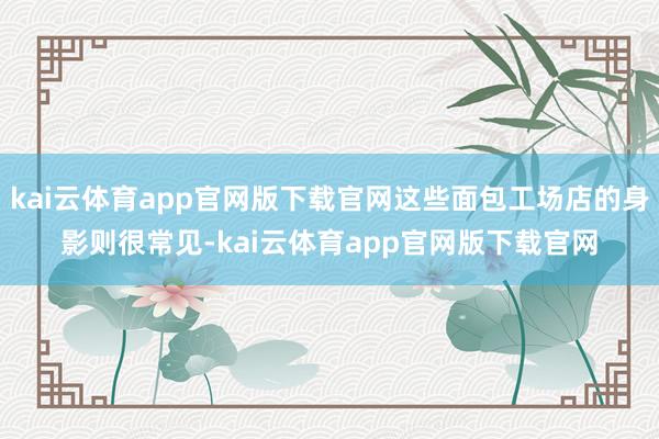 kai云体育app官网版下载官网这些面包工场店的身影则很常见-kai云体育app官网版下载官网