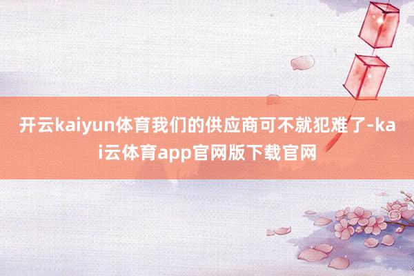 开云kaiyun体育我们的供应商可不就犯难了-kai云体育app官网版下载官网