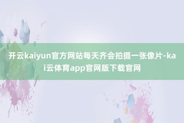 开云kaiyun官方网站每天齐会拍摄一张像片-kai云体育app官网版下载官网