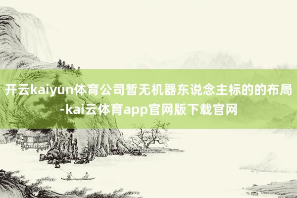 开云kaiyun体育公司暂无机器东说念主标的的布局-kai云体育app官网版下载官网