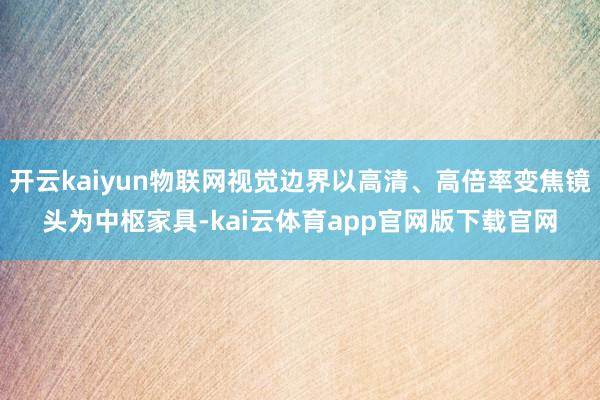 开云kaiyun物联网视觉边界以高清、高倍率变焦镜头为中枢家具-kai云体育app官网版下载官网