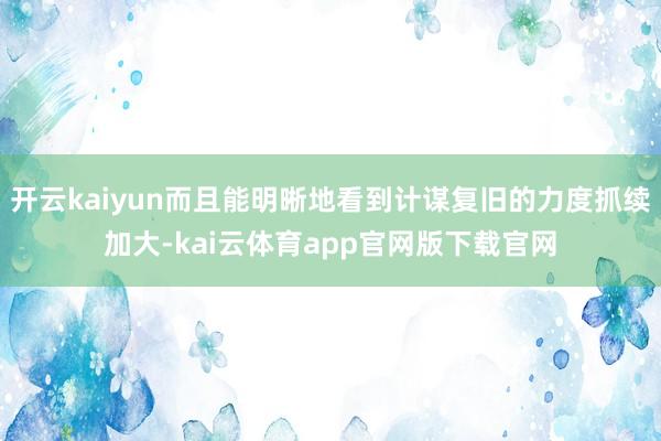 开云kaiyun而且能明晰地看到计谋复旧的力度抓续加大-kai云体育app官网版下载官网