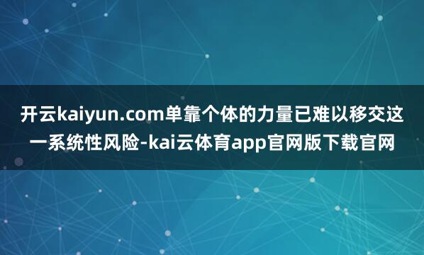 开云kaiyun.com单靠个体的力量已难以移交这一系统性风险-kai云体育app官网版下载官网