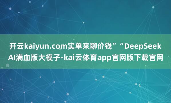 开云kaiyun.com实单来聊价钱”“DeepSeekAI满血版大模子-kai云体育app官网版下载官网