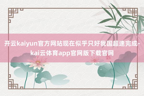开云kaiyun官方网站现在似乎只好我国超速完成-kai云体育app官网版下载官网