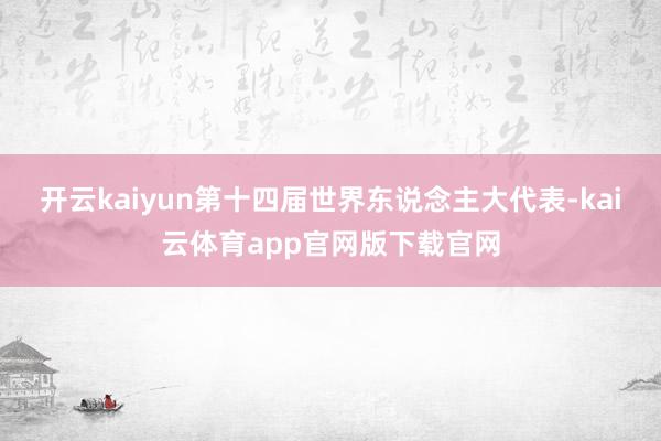 开云kaiyun第十四届世界东说念主大代表-kai云体育app官网版下载官网