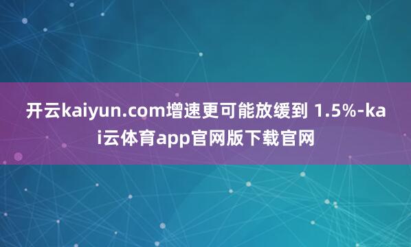 开云kaiyun.com增速更可能放缓到 1.5%-kai云体育app官网版下载官网