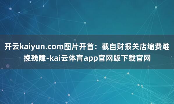 开云kaiyun.com图片开首：截自财报关店缩费难挽残障-kai云体育app官网版下载官网