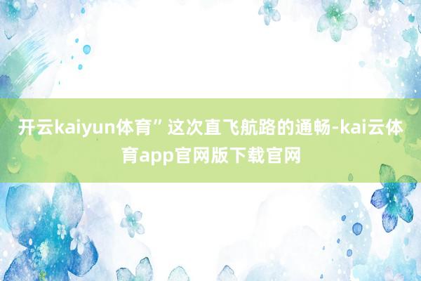 开云kaiyun体育”这次直飞航路的通畅-kai云体育app官网版下载官网