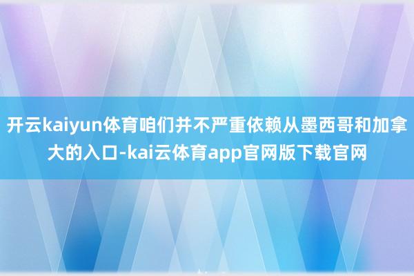 开云kaiyun体育咱们并不严重依赖从墨西哥和加拿大的入口-kai云体育app官网版下载官网