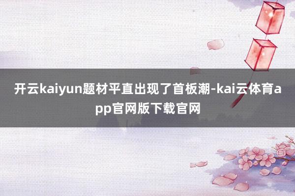 开云kaiyun题材平直出现了首板潮-kai云体育app官网版下载官网