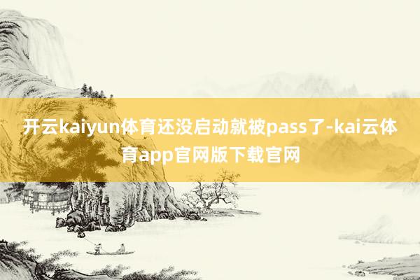 开云kaiyun体育还没启动就被pass了-kai云体育app官网版下载官网