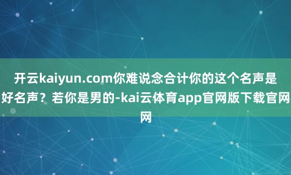开云kaiyun.com你难说念合计你的这个名声是好名声?若你是男的-kai云体育app官网版下载官网