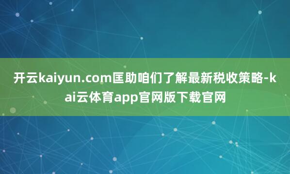 开云kaiyun.com匡助咱们了解最新税收策略-kai云体育app官网版下载官网
