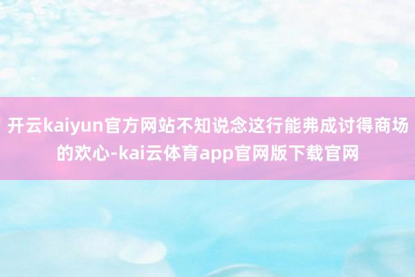 开云kaiyun官方网站不知说念这行能弗成讨得商场的欢心-kai云体育app官网版下载官网