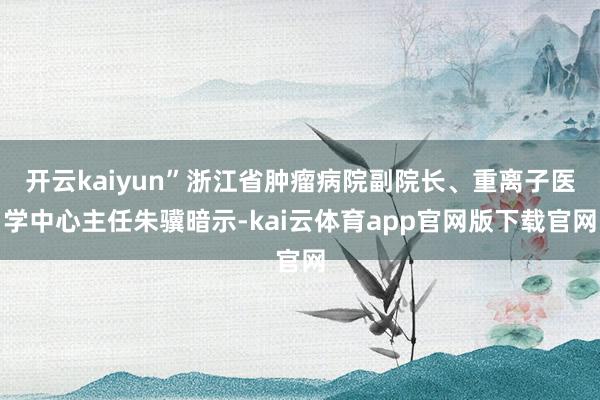 开云kaiyun”浙江省肿瘤病院副院长、重离子医学中心主任朱骥暗示-kai云体育app官网版下载官网
