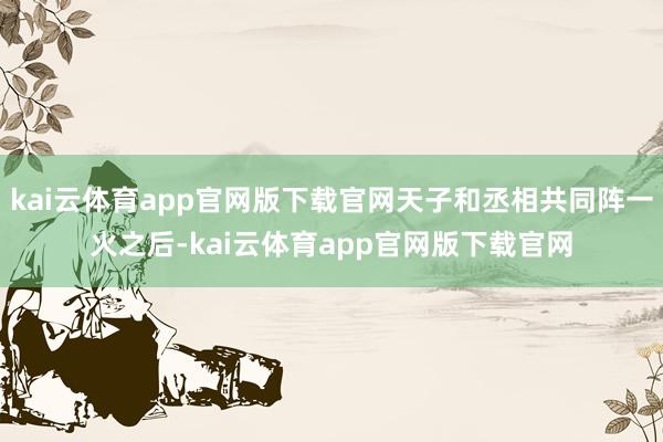 kai云体育app官网版下载官网天子和丞相共同阵一火之后-kai云体育app官网版下载官网