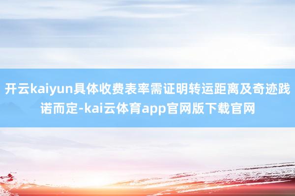 开云kaiyun具体收费表率需证明转运距离及奇迹践诺而定-kai云体育app官网版下载官网