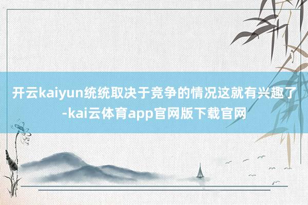开云kaiyun统统取决于竞争的情况　　这就有兴趣了-kai云体育app官网版下载官网