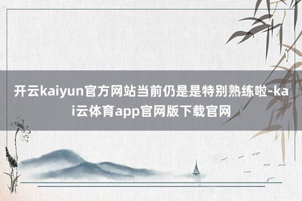 开云kaiyun官方网站当前仍是是特别熟练啦-kai云体育app官网版下载官网