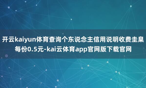 开云kaiyun体育查询个东说念主信用说明收费圭臬每份0.5元-kai云体育app官网版下载官网