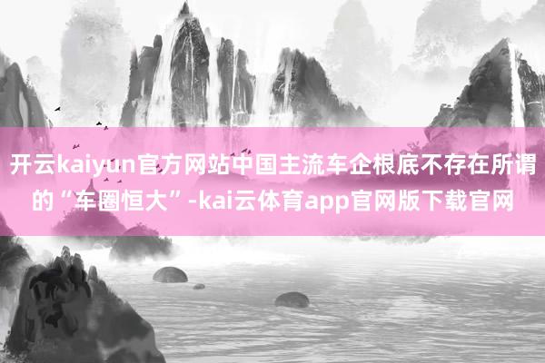 开云kaiyun官方网站中国主流车企根底不存在所谓的“车圈恒大”-kai云体育app官网版下载官网
