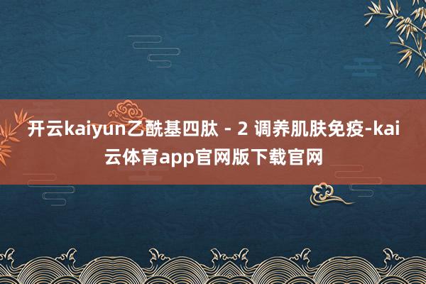开云kaiyun乙酰基四肽 - 2 调养肌肤免疫-kai云体育app官网版下载官网