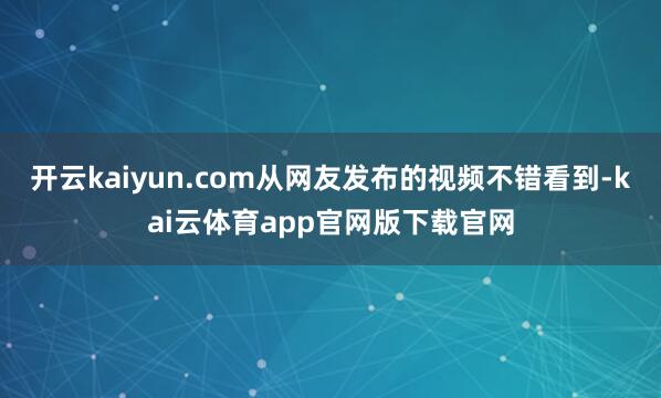 开云kaiyun.com从网友发布的视频不错看到-kai云体育app官网版下载官网