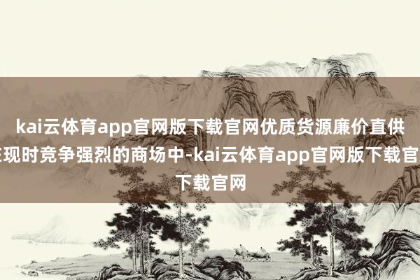 kai云体育app官网版下载官网优质货源廉价直供在现时竞争强烈的商场中-kai云体育app官网版下载官网
