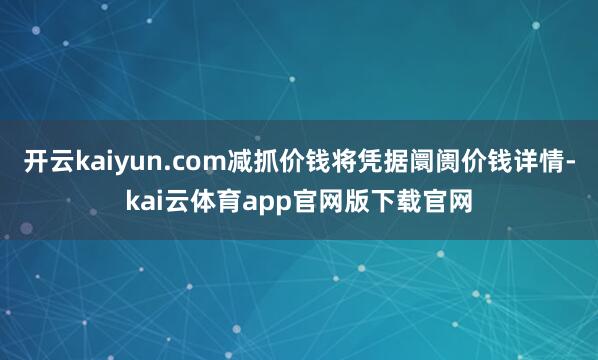 开云kaiyun.com减抓价钱将凭据阛阓价钱详情-kai云体育app官网版下载官网