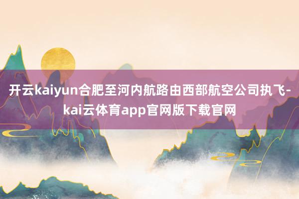 开云kaiyun合肥至河内航路由西部航空公司执飞-kai云体育app官网版下载官网