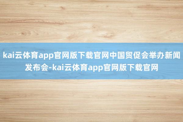 kai云体育app官网版下载官网中国贸促会举办新闻发布会-kai云体育app官网版下载官网