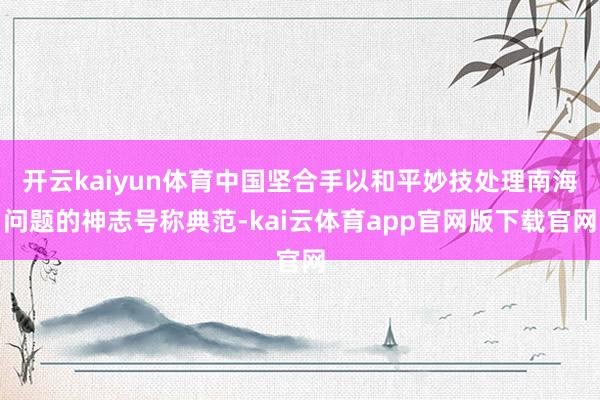 开云kaiyun体育中国坚合手以和平妙技处理南海问题的神志号称典范-kai云体育app官网版下载官网