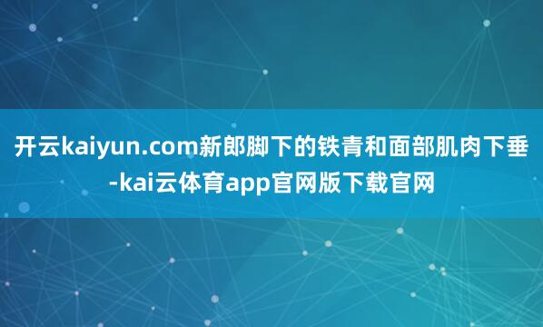 开云kaiyun.com新郎脚下的铁青和面部肌肉下垂-kai云体育app官网版下载官网