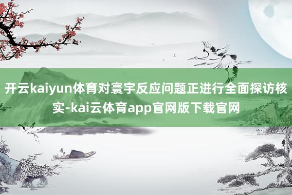 开云kaiyun体育对寰宇反应问题正进行全面探访核实-kai云体育app官网版下载官网