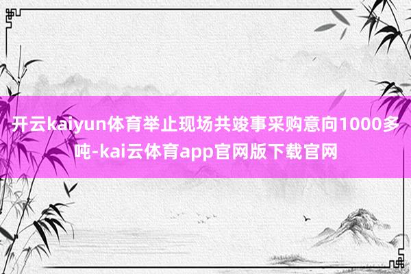 开云kaiyun体育举止现场共竣事采购意向1000多吨-kai云体育app官网版下载官网