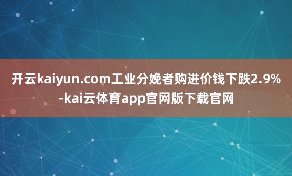 开云kaiyun.com工业分娩者购进价钱下跌2.9%-kai云体育app官网版下载官网