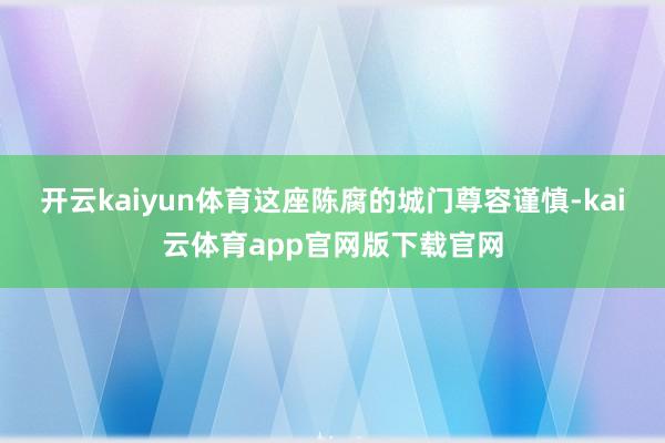 开云kaiyun体育这座陈腐的城门尊容谨慎-kai云体育app官网版下载官网