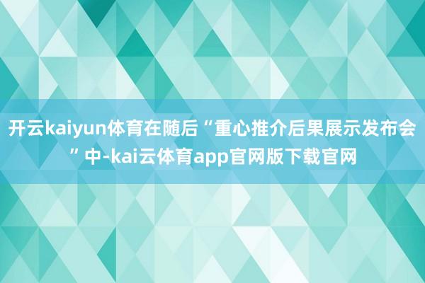 开云kaiyun体育在随后“重心推介后果展示发布会”中-kai云体育app官网版下载官网
