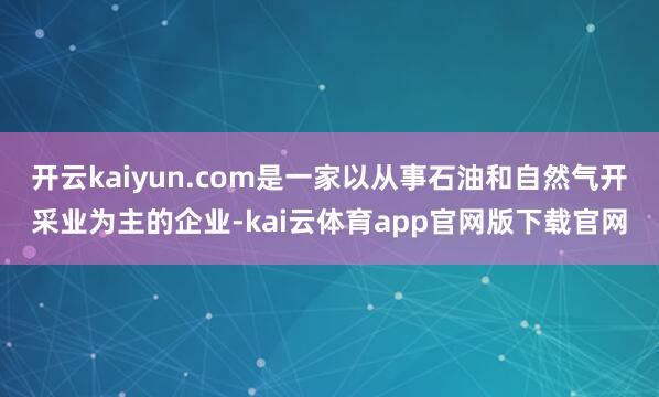 开云kaiyun.com是一家以从事石油和自然气开采业为主的企业-kai云体育app官网版下载官网