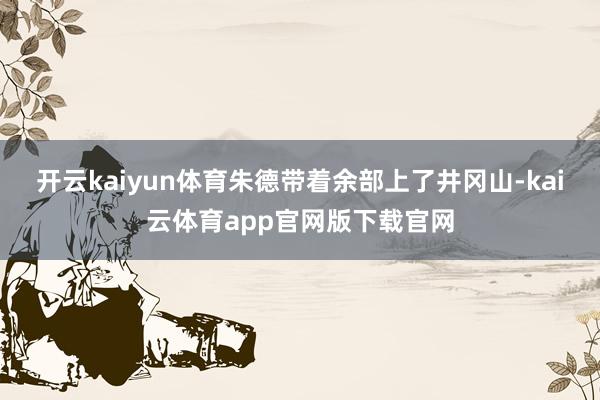 开云kaiyun体育朱德带着余部上了井冈山-kai云体育app官网版下载官网
