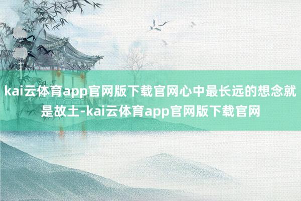 kai云体育app官网版下载官网心中最长远的想念就是故土-kai云体育app官网版下载官网