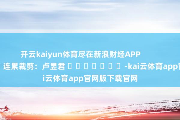 开云kaiyun体育尽在新浪财经APP 连累裁剪:卢昱君 -kai云体育app官网版下载官网