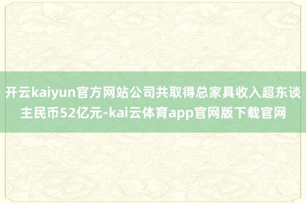 开云kaiyun官方网站公司共取得总家具收入超东谈主民币52亿元-kai云体育app官网版下载官网