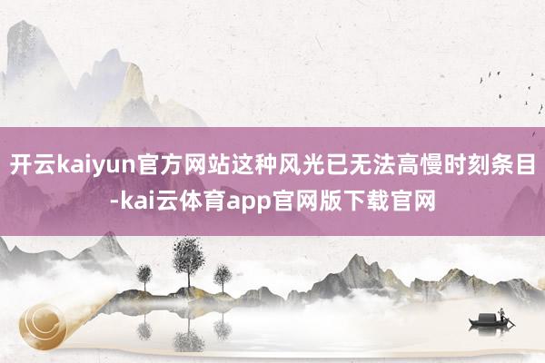 开云kaiyun官方网站这种风光已无法高慢时刻条目-kai云体育app官网版下载官网