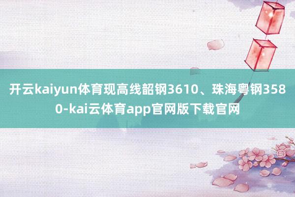 开云kaiyun体育现高线韶钢3610、珠海粤钢3580-kai云体育app官网版下载官网
