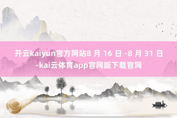 开云kaiyun官方网站8 月 16 日 -8 月 31 日-kai云体育app官网版下载官网