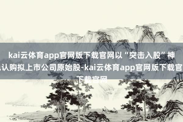 kai云体育app官网版下载官网以“突击入股”神色认购拟上市公司原始股-kai云体育app官网版下载官网